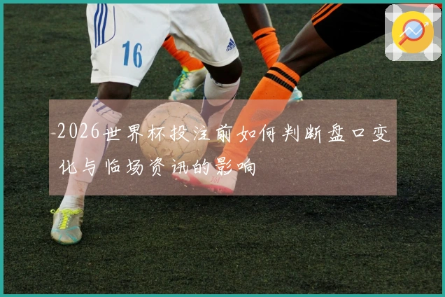 2026世界杯投注前如何判断盘口变化与临场资讯的影响